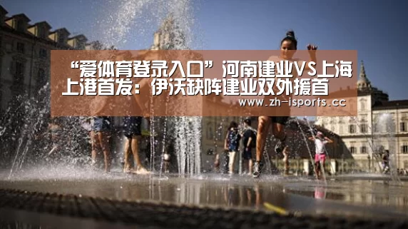 “爱体育登录入口”河南建业VS上海上港首发:伊沃缺阵建业双外援首发,胡尔克休战(图1) 爱体育登录